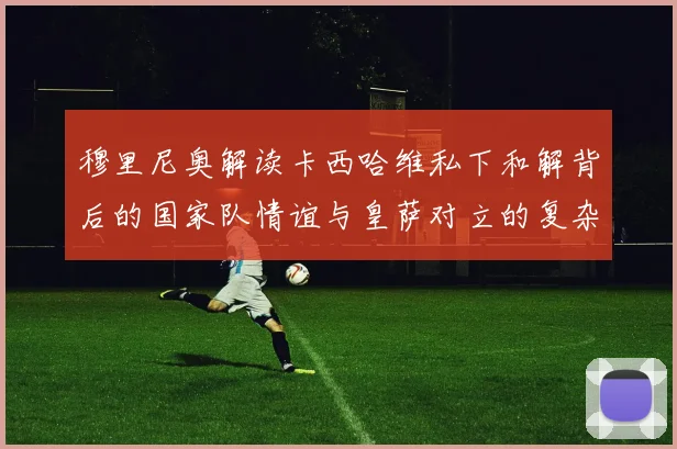 穆里尼奥解读卡西哈维私下和解背后的国家队情谊与皇萨对立的复杂关系